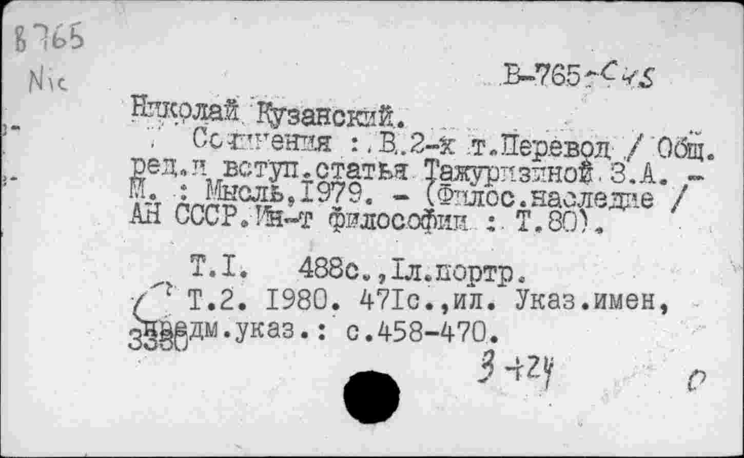 ﻿Нпкрлай Кузансккй.
Ссг’гения :. В.2-Х т.Перевод ./ Общ. РеД»я вступ.статья Тажурдздной. З.А. -а-4 АлгМ°^£519?9« - ГФялос. наследие / АН СООР.-Лн-т философии : Т.80).
Т.1.	488с.,1л.портр.
/"г Т.2. 1980. 471с.,ил. Указ.имен, 3§^дм.указ.с.458-470.